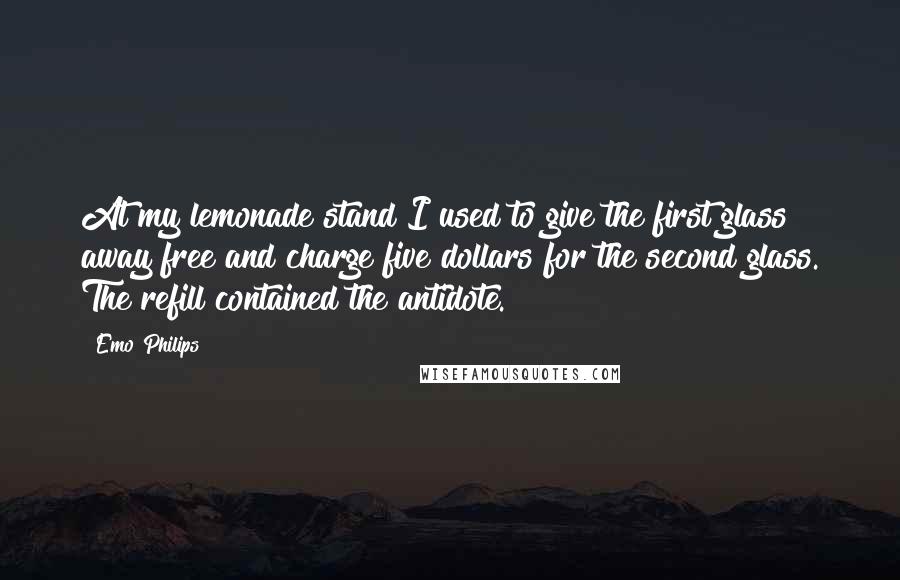 Emo Philips Quotes: At my lemonade stand I used to give the first glass away free and charge five dollars for the second glass. The refill contained the antidote.