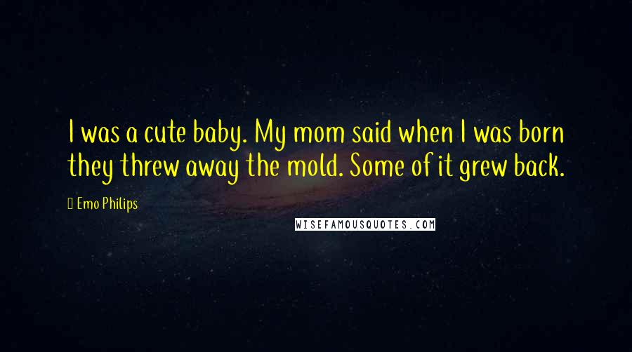 Emo Philips Quotes: I was a cute baby. My mom said when I was born they threw away the mold. Some of it grew back.
