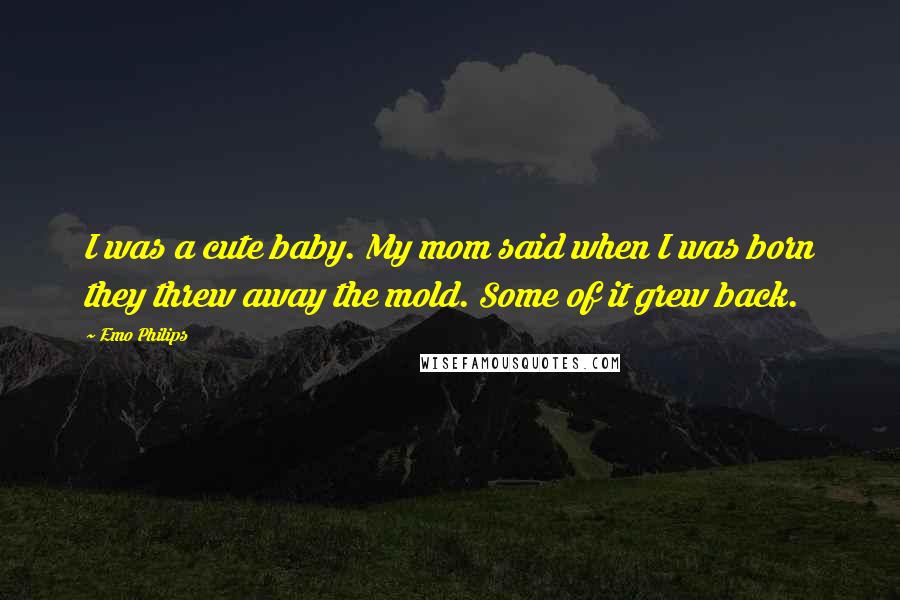 Emo Philips Quotes: I was a cute baby. My mom said when I was born they threw away the mold. Some of it grew back.