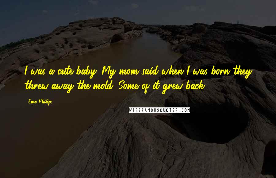 Emo Philips Quotes: I was a cute baby. My mom said when I was born they threw away the mold. Some of it grew back.