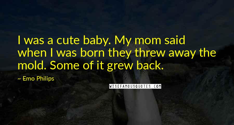 Emo Philips Quotes: I was a cute baby. My mom said when I was born they threw away the mold. Some of it grew back.