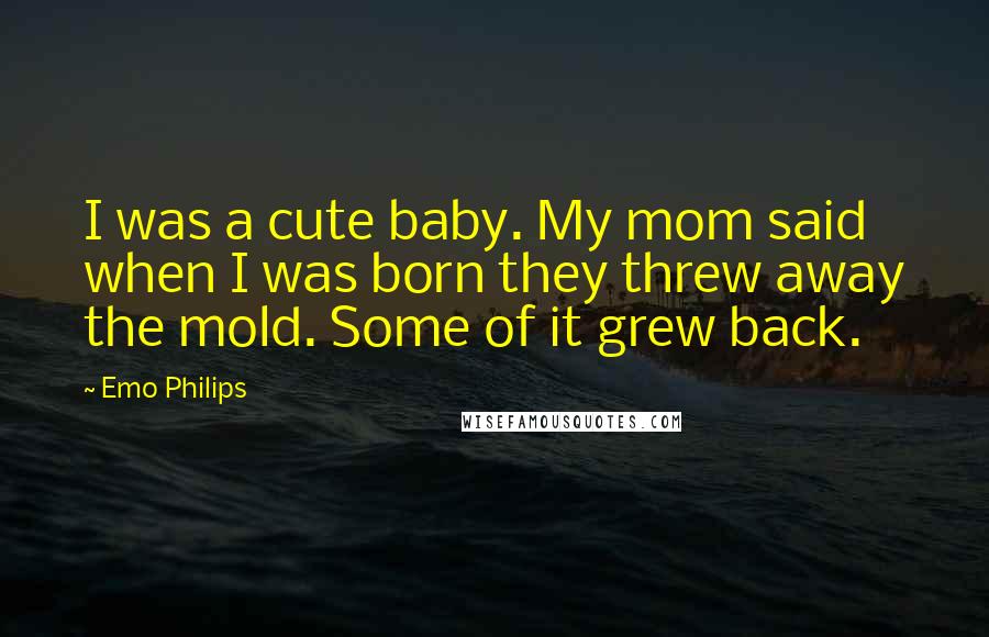 Emo Philips Quotes: I was a cute baby. My mom said when I was born they threw away the mold. Some of it grew back.