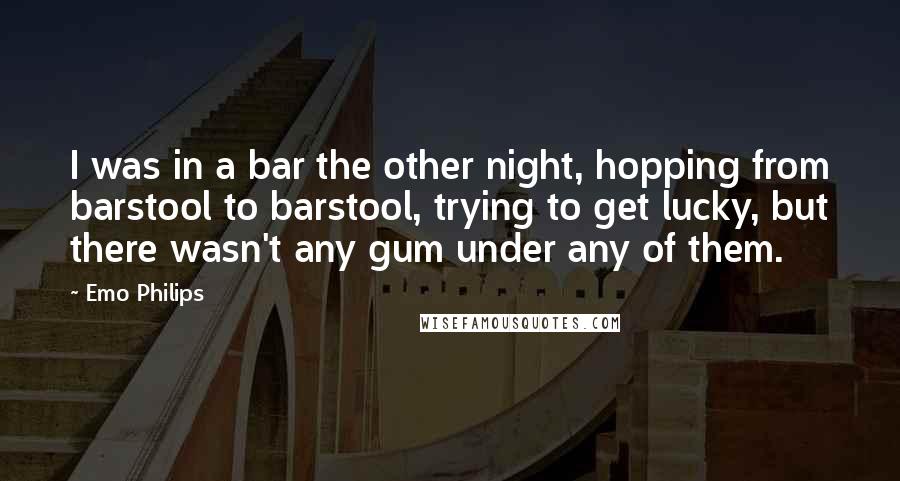 Emo Philips Quotes: I was in a bar the other night, hopping from barstool to barstool, trying to get lucky, but there wasn't any gum under any of them.