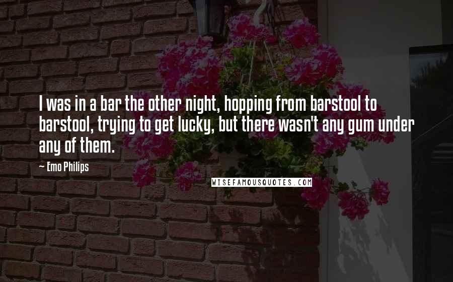 Emo Philips Quotes: I was in a bar the other night, hopping from barstool to barstool, trying to get lucky, but there wasn't any gum under any of them.