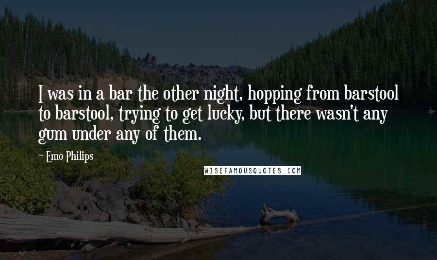 Emo Philips Quotes: I was in a bar the other night, hopping from barstool to barstool, trying to get lucky, but there wasn't any gum under any of them.