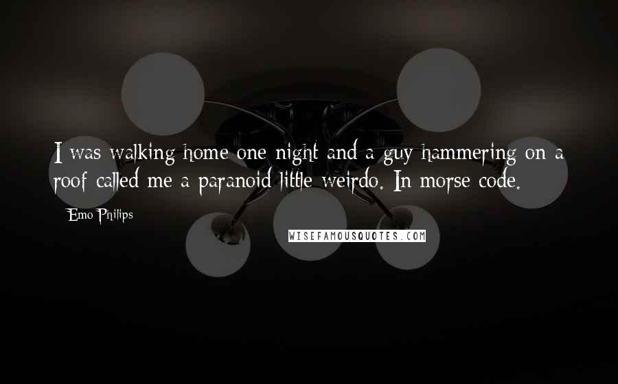 Emo Philips Quotes: I was walking home one night and a guy hammering on a roof called me a paranoid little weirdo. In morse code.