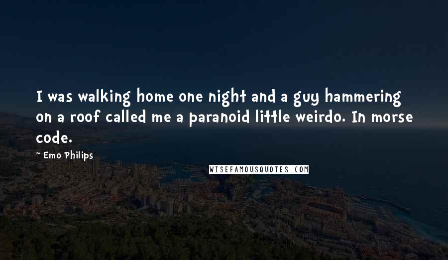 Emo Philips Quotes: I was walking home one night and a guy hammering on a roof called me a paranoid little weirdo. In morse code.