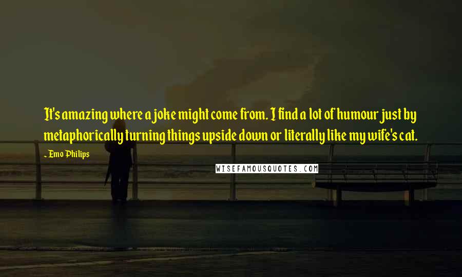 Emo Philips Quotes: It's amazing where a joke might come from. I find a lot of humour just by metaphorically turning things upside down or literally like my wife's cat.