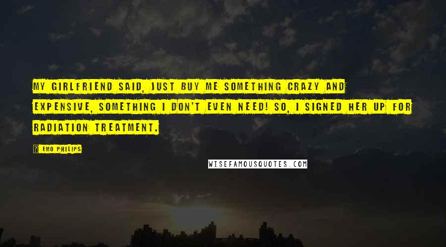 Emo Philips Quotes: My girlfriend said, Just buy me something crazy and expensive, something I don't even need! So, I signed her up for radiation treatment.