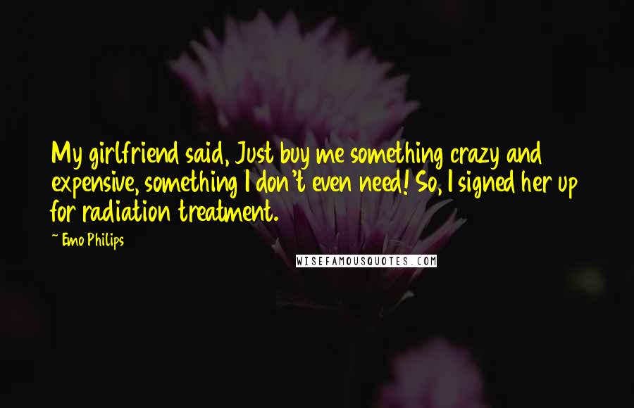 Emo Philips Quotes: My girlfriend said, Just buy me something crazy and expensive, something I don't even need! So, I signed her up for radiation treatment.