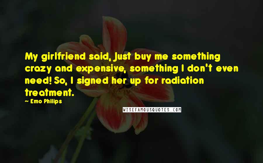 Emo Philips Quotes: My girlfriend said, Just buy me something crazy and expensive, something I don't even need! So, I signed her up for radiation treatment.