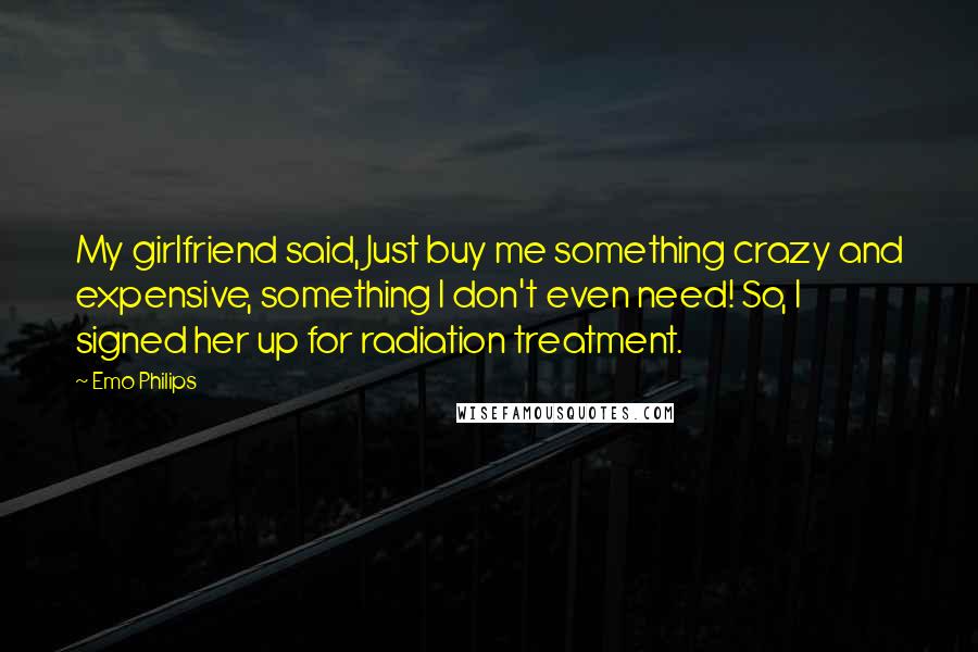 Emo Philips Quotes: My girlfriend said, Just buy me something crazy and expensive, something I don't even need! So, I signed her up for radiation treatment.