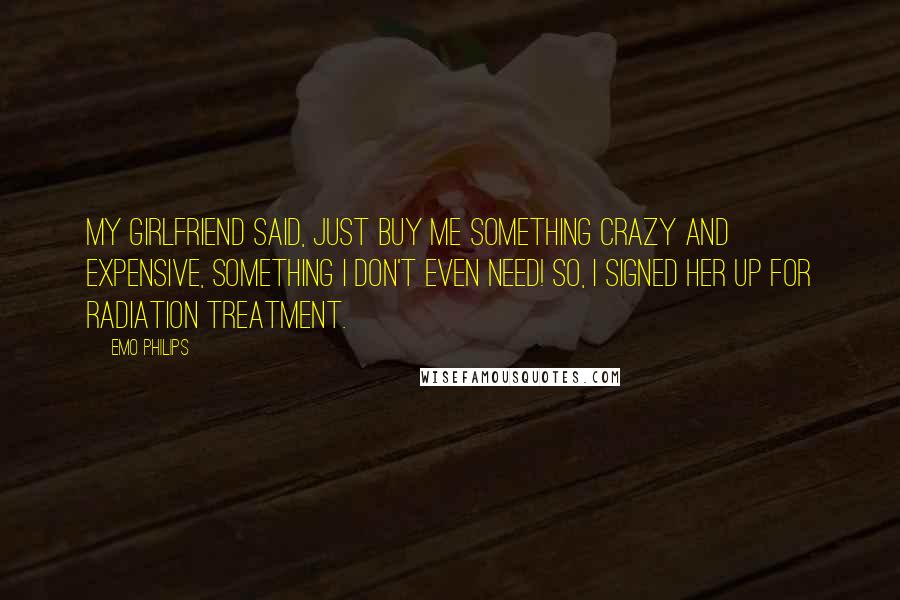 Emo Philips Quotes: My girlfriend said, Just buy me something crazy and expensive, something I don't even need! So, I signed her up for radiation treatment.