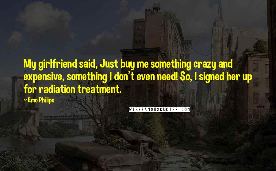 Emo Philips Quotes: My girlfriend said, Just buy me something crazy and expensive, something I don't even need! So, I signed her up for radiation treatment.