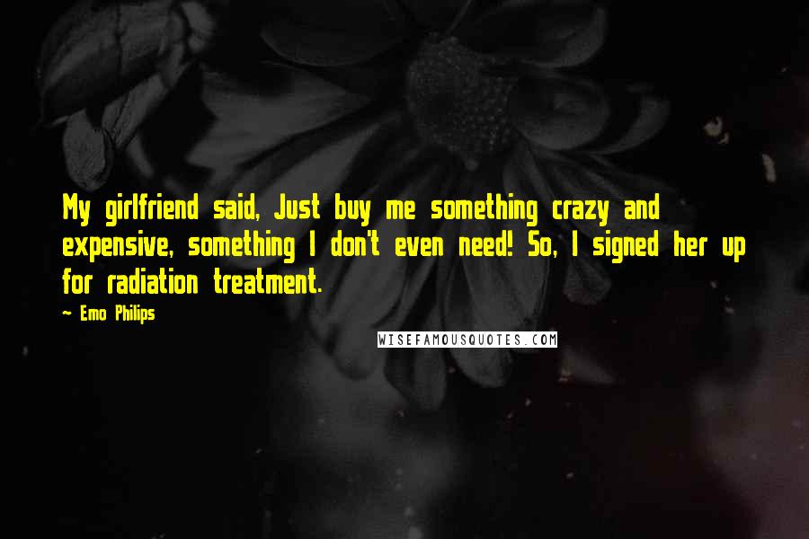Emo Philips Quotes: My girlfriend said, Just buy me something crazy and expensive, something I don't even need! So, I signed her up for radiation treatment.