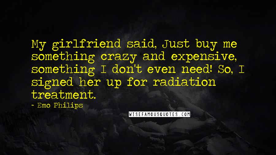 Emo Philips Quotes: My girlfriend said, Just buy me something crazy and expensive, something I don't even need! So, I signed her up for radiation treatment.