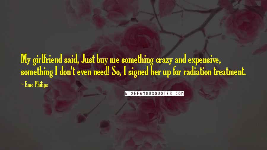 Emo Philips Quotes: My girlfriend said, Just buy me something crazy and expensive, something I don't even need! So, I signed her up for radiation treatment.