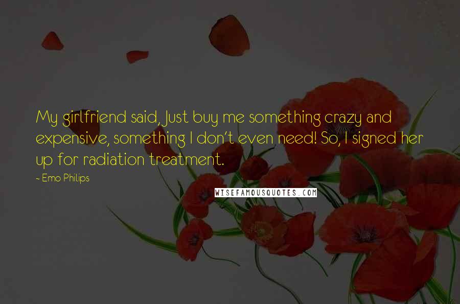 Emo Philips Quotes: My girlfriend said, Just buy me something crazy and expensive, something I don't even need! So, I signed her up for radiation treatment.