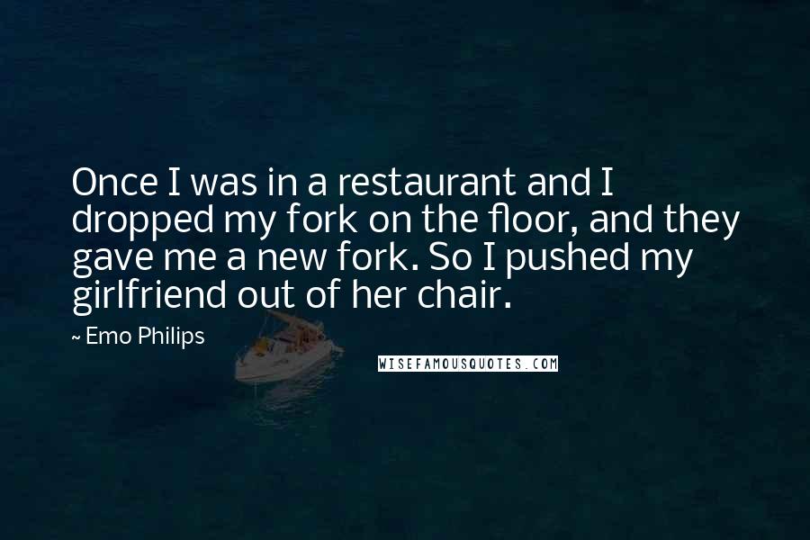 Emo Philips Quotes: Once I was in a restaurant and I dropped my fork on the floor, and they gave me a new fork. So I pushed my girlfriend out of her chair.