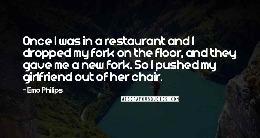 Emo Philips Quotes: Once I was in a restaurant and I dropped my fork on the floor, and they gave me a new fork. So I pushed my girlfriend out of her chair.