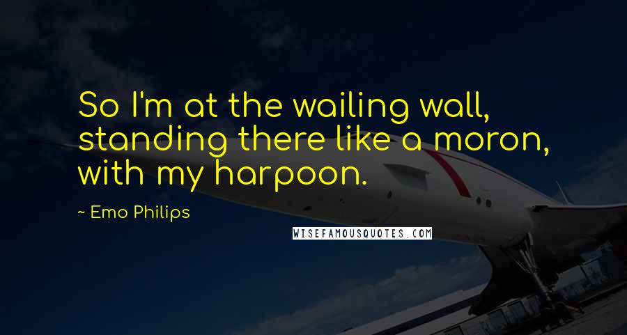 Emo Philips Quotes: So I'm at the wailing wall, standing there like a moron, with my harpoon.