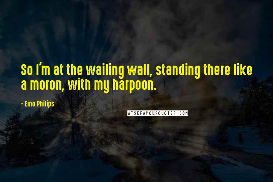 Emo Philips Quotes: So I'm at the wailing wall, standing there like a moron, with my harpoon.