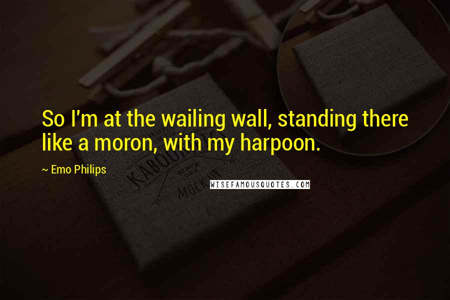 Emo Philips Quotes: So I'm at the wailing wall, standing there like a moron, with my harpoon.