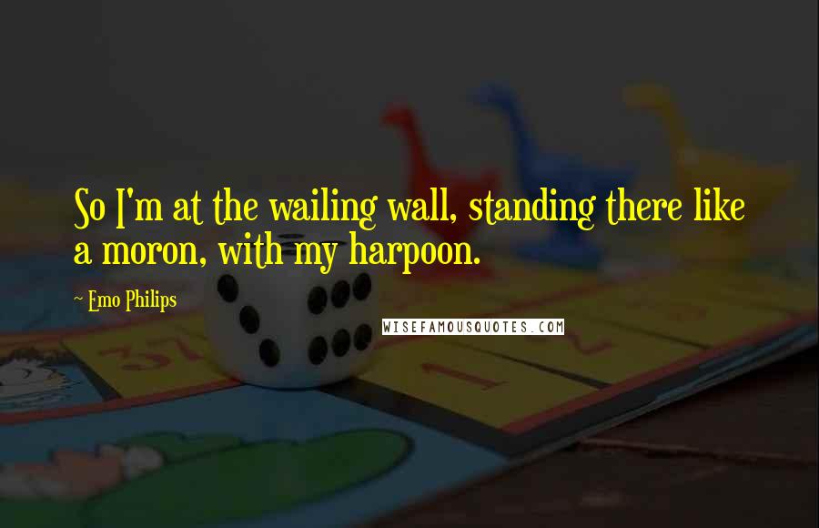 Emo Philips Quotes: So I'm at the wailing wall, standing there like a moron, with my harpoon.
