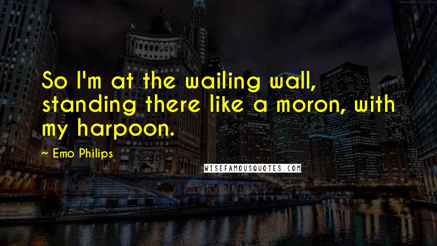 Emo Philips Quotes: So I'm at the wailing wall, standing there like a moron, with my harpoon.