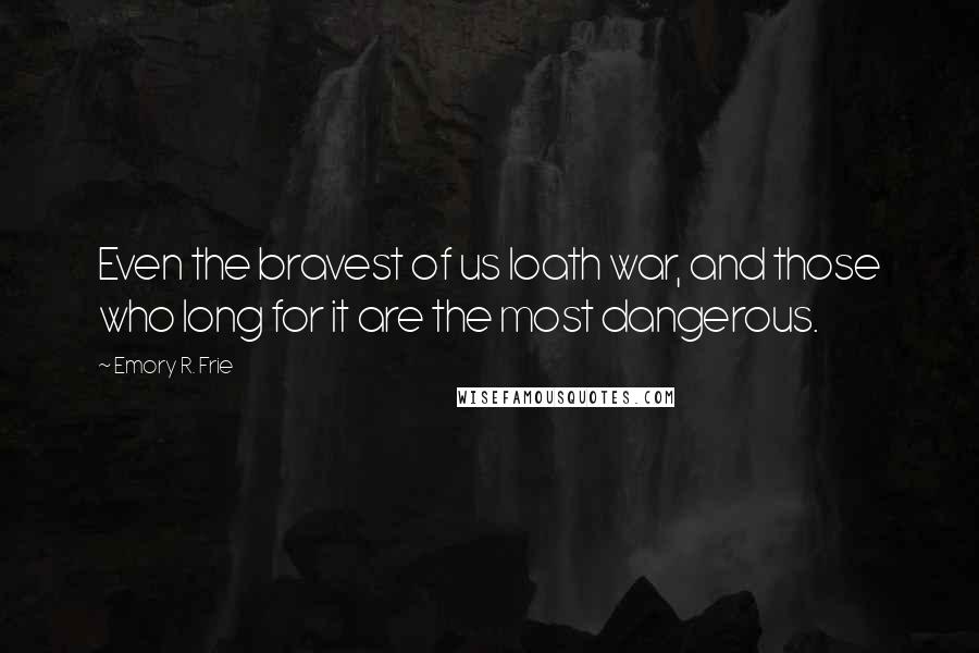 Emory R. Frie Quotes: Even the bravest of us loath war, and those who long for it are the most dangerous.