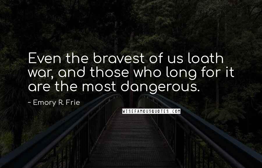 Emory R. Frie Quotes: Even the bravest of us loath war, and those who long for it are the most dangerous.