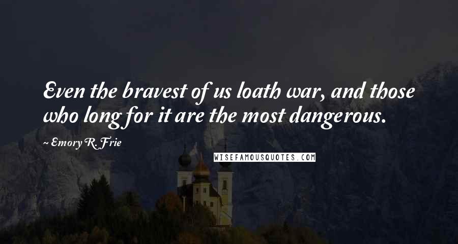 Emory R. Frie Quotes: Even the bravest of us loath war, and those who long for it are the most dangerous.