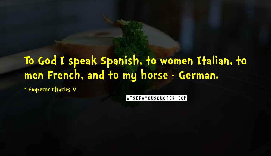 Emperor Charles V Quotes: To God I speak Spanish, to women Italian, to men French, and to my horse - German.