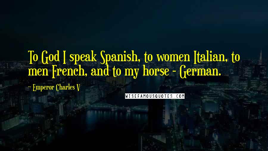 Emperor Charles V Quotes: To God I speak Spanish, to women Italian, to men French, and to my horse - German.