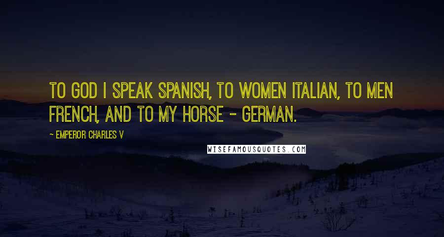 Emperor Charles V Quotes: To God I speak Spanish, to women Italian, to men French, and to my horse - German.