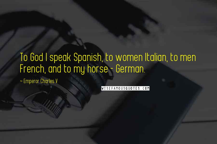 Emperor Charles V Quotes: To God I speak Spanish, to women Italian, to men French, and to my horse - German.