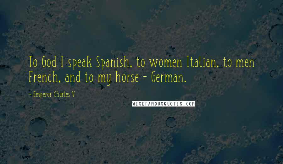 Emperor Charles V Quotes: To God I speak Spanish, to women Italian, to men French, and to my horse - German.