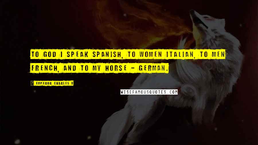 Emperor Charles V Quotes: To God I speak Spanish, to women Italian, to men French, and to my horse - German.