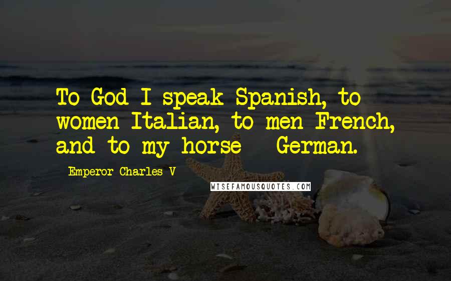 Emperor Charles V Quotes: To God I speak Spanish, to women Italian, to men French, and to my horse - German.