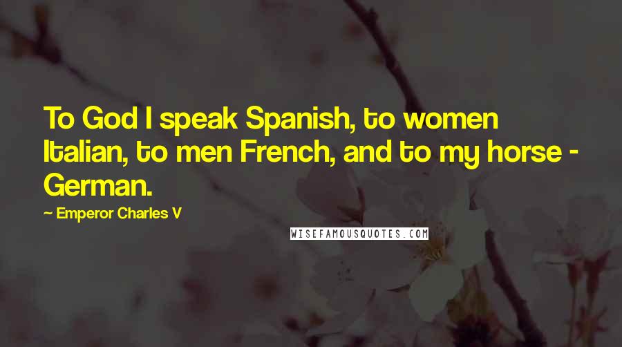 Emperor Charles V Quotes: To God I speak Spanish, to women Italian, to men French, and to my horse - German.