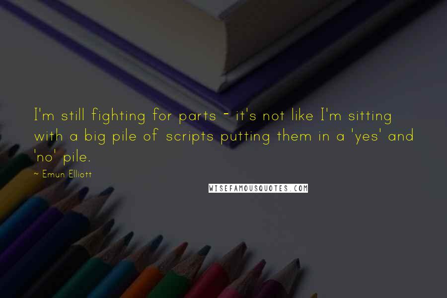 Emun Elliott Quotes: I'm still fighting for parts - it's not like I'm sitting with a big pile of scripts putting them in a 'yes' and 'no' pile.