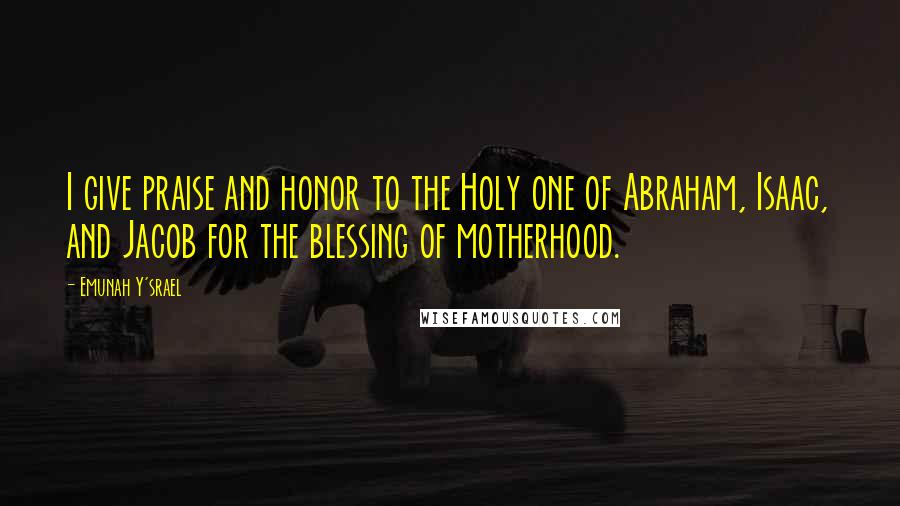 Emunah Y'srael Quotes: I give praise and honor to the Holy one of Abraham, Isaac, and Jacob for the blessing of motherhood.