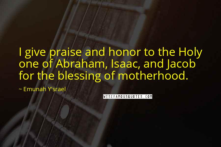 Emunah Y'srael Quotes: I give praise and honor to the Holy one of Abraham, Isaac, and Jacob for the blessing of motherhood.