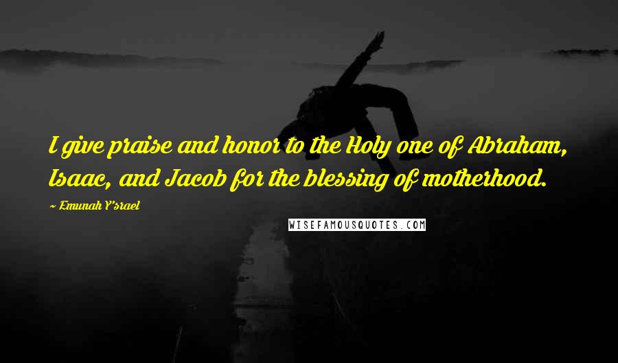 Emunah Y'srael Quotes: I give praise and honor to the Holy one of Abraham, Isaac, and Jacob for the blessing of motherhood.