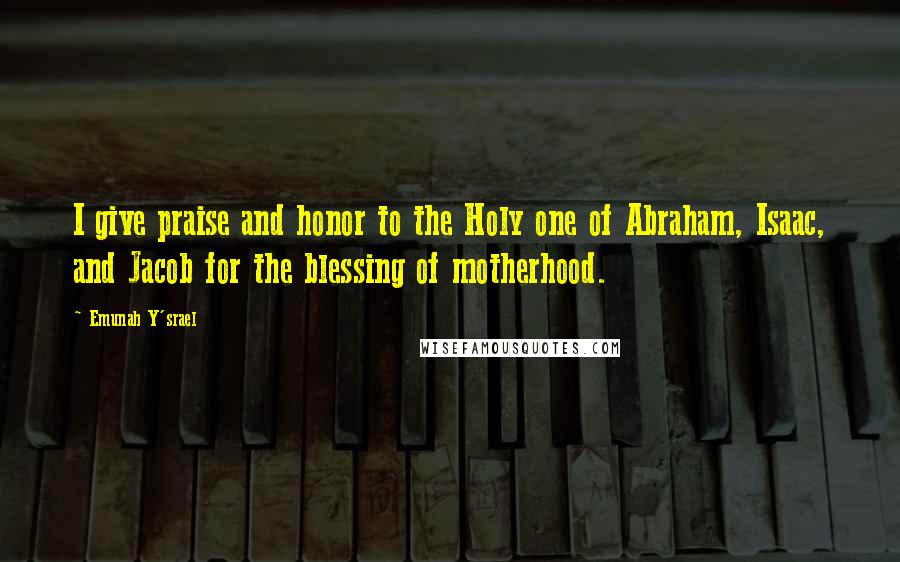 Emunah Y'srael Quotes: I give praise and honor to the Holy one of Abraham, Isaac, and Jacob for the blessing of motherhood.