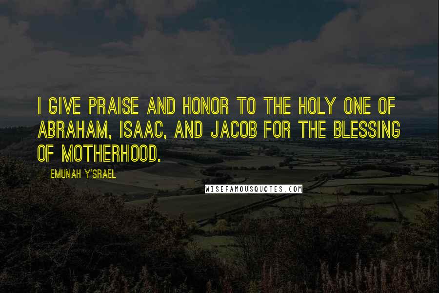 Emunah Y'srael Quotes: I give praise and honor to the Holy one of Abraham, Isaac, and Jacob for the blessing of motherhood.
