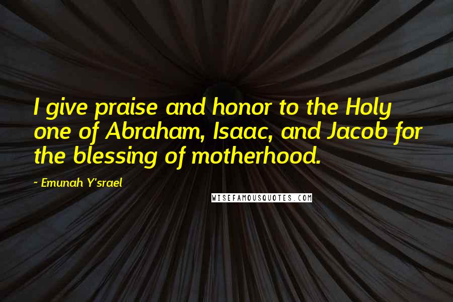 Emunah Y'srael Quotes: I give praise and honor to the Holy one of Abraham, Isaac, and Jacob for the blessing of motherhood.