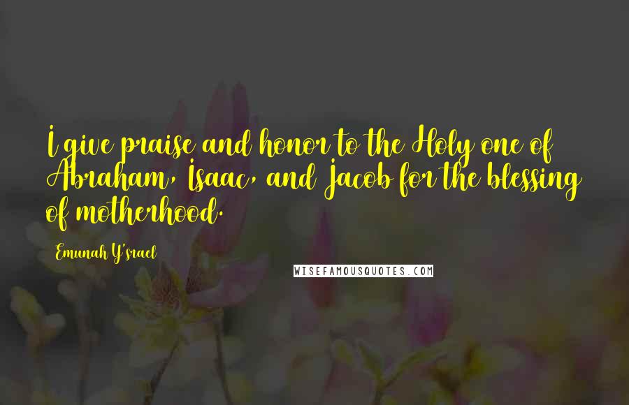 Emunah Y'srael Quotes: I give praise and honor to the Holy one of Abraham, Isaac, and Jacob for the blessing of motherhood.
