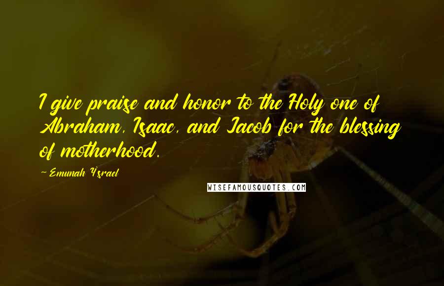 Emunah Y'srael Quotes: I give praise and honor to the Holy one of Abraham, Isaac, and Jacob for the blessing of motherhood.