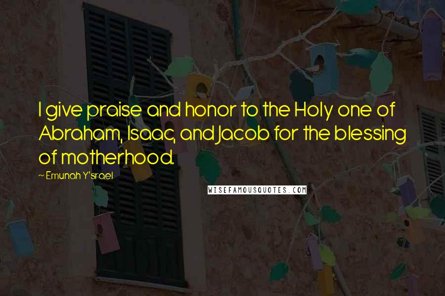 Emunah Y'srael Quotes: I give praise and honor to the Holy one of Abraham, Isaac, and Jacob for the blessing of motherhood.